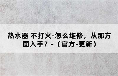 热水器 不打火-怎么维修，从那方面入手？-（官方-更新）